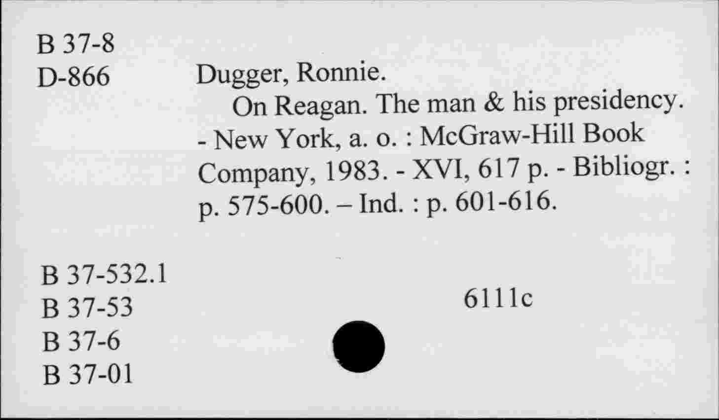 ﻿B 37-8
D-866 Dugger, Ronnie.
On Reagan. The man & his presidency.
- New York, a. o. : McGraw-Hill Book Company, 1983. - XVI, 617 p. - Bibliogr. : p. 575-600. - Ind. : p. 601-616.
B 37-532.1
B 37-53
B37-6
B 37-01
6111c